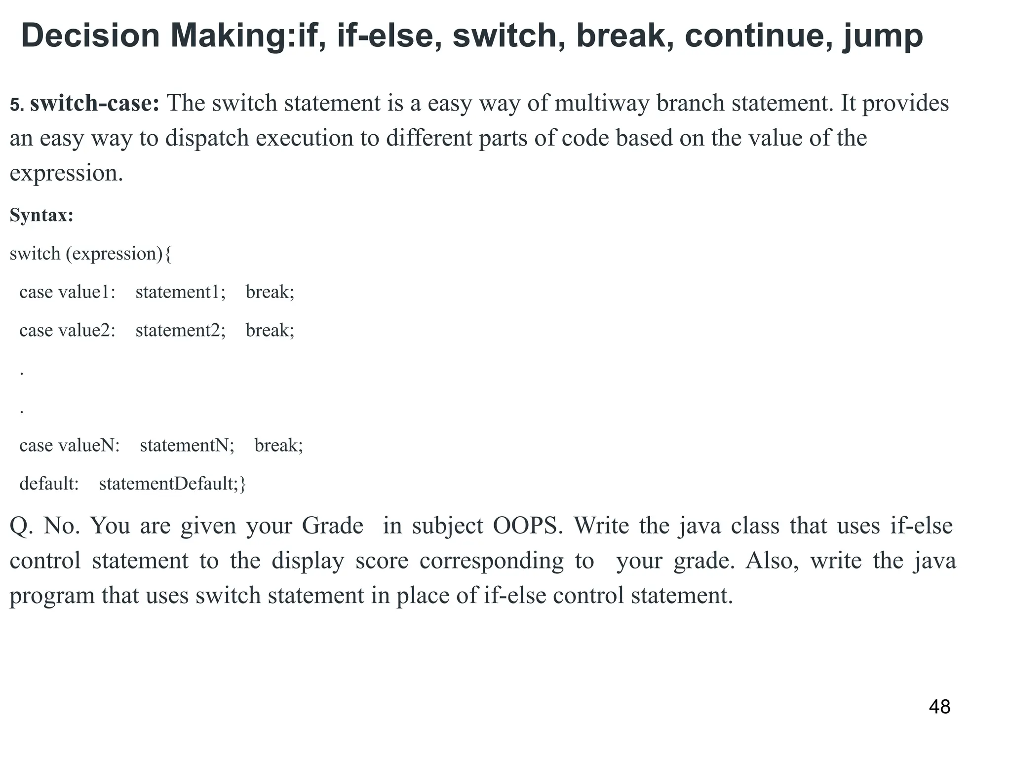 Decision Making:if, if-else, switch, break, continue, jump
48
5. switch-case: The switch statement is a easy way of multiway branch statement. It provides
an easy way to dispatch execution to different parts of code based on the value of the
expression.
Syntax:
switch (expression){
case value1: statement1; break;
case value2: statement2; break;
.
.
case valueN: statementN; break;
default: statementDefault;}
Q. No. You are given your Grade in subject OOPS. Write the java class that uses if-else
control statement to the display score corresponding to your grade. Also, write the java
program that uses switch statement in place of if-else control statement.
 