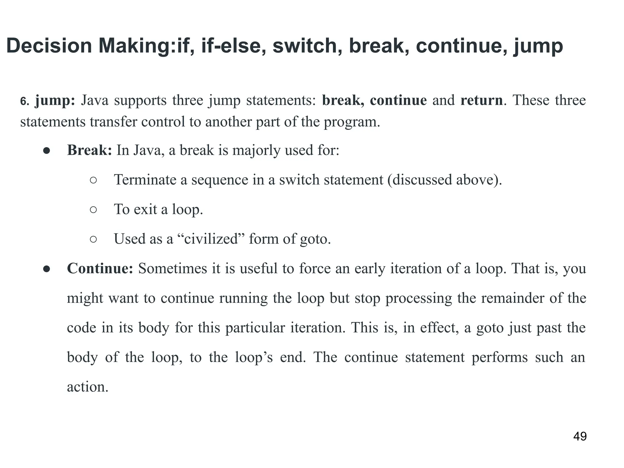 Decision Making:if, if-else, switch, break, continue, jump
49
6. jump: Java supports three jump statements: break, continue and return. These three
statements transfer control to another part of the program.
● Break: In Java, a break is majorly used for:
○ Terminate a sequence in a switch statement (discussed above).
○ To exit a loop.
○ Used as a “civilized” form of goto.
● Continue: Sometimes it is useful to force an early iteration of a loop. That is, you
might want to continue running the loop but stop processing the remainder of the
code in its body for this particular iteration. This is, in effect, a goto just past the
body of the loop, to the loop’s end. The continue statement performs such an
action.
 