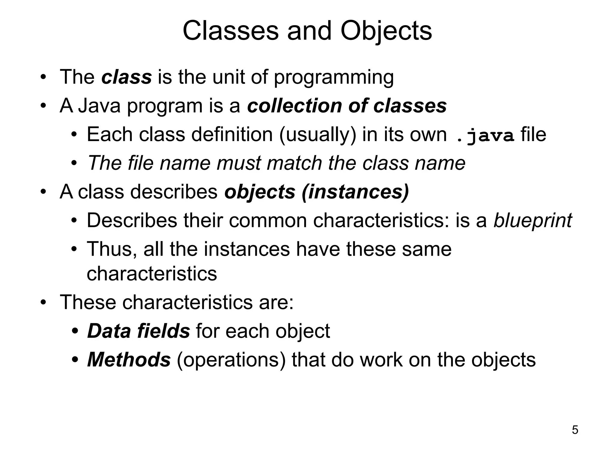 5
Classes and Objects
• The class is the unit of programming
• A Java program is a collection of classes
• Each class definition (usually) in its own .java file
• The file name must match the class name
• A class describes objects (instances)
• Describes their common characteristics: is a blueprint
• Thus, all the instances have these same
characteristics
• These characteristics are:
• Data fields for each object
• Methods (operations) that do work on the objects
 