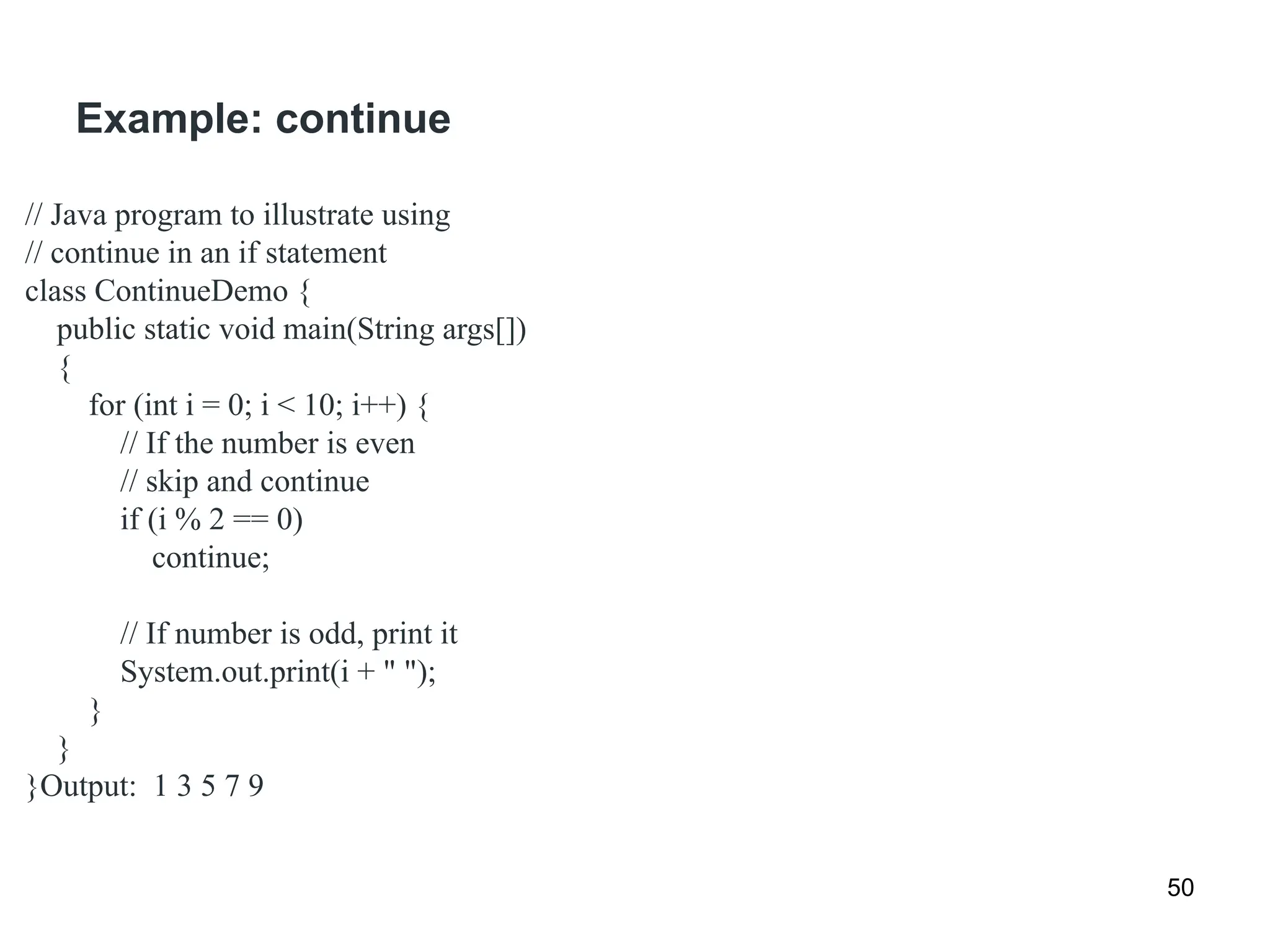 Example: continue
50
// Java program to illustrate using
// continue in an if statement
class ContinueDemo {
public static void main(String args[])
{
for (int i = 0; i < 10; i++) {
// If the number is even
// skip and continue
if (i % 2 == 0)
continue;
// If number is odd, print it
System.out.print(i + " ");
}
}
}Output: 1 3 5 7 9
 