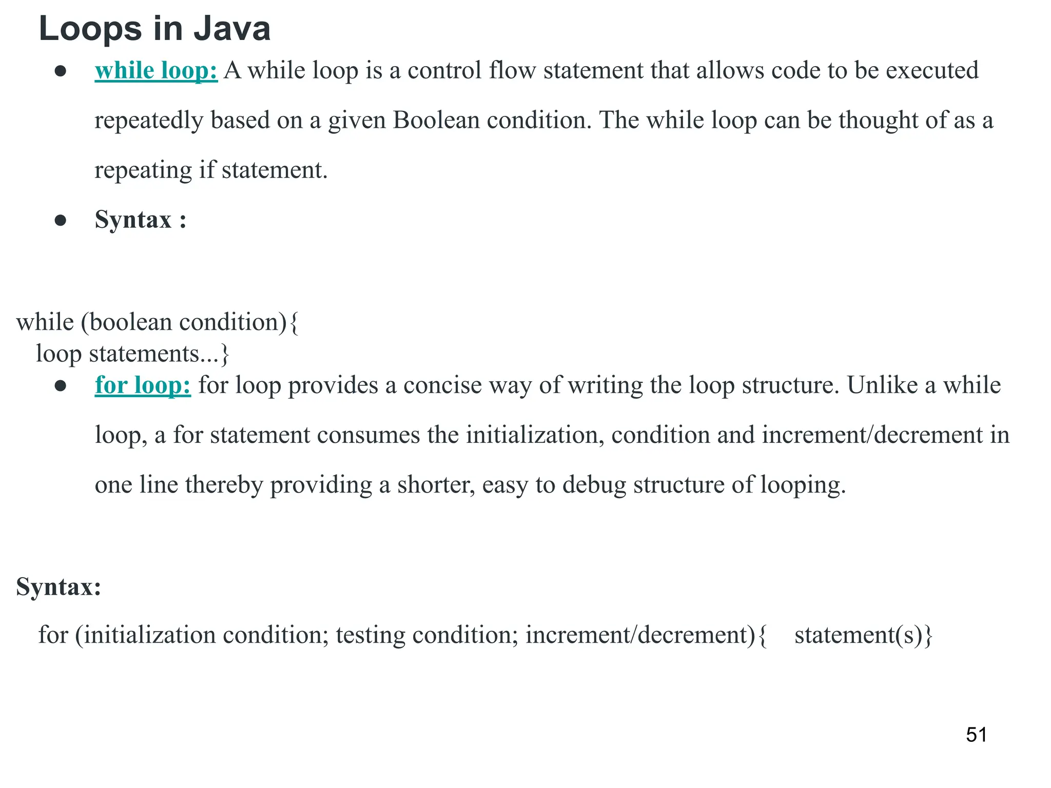 Loops in Java
51
● while loop: A while loop is a control flow statement that allows code to be executed
repeatedly based on a given Boolean condition. The while loop can be thought of as a
repeating if statement.
● Syntax :
while (boolean condition){
loop statements...}
● for loop: for loop provides a concise way of writing the loop structure. Unlike a while
loop, a for statement consumes the initialization, condition and increment/decrement in
one line thereby providing a shorter, easy to debug structure of looping.
Syntax:
for (initialization condition; testing condition; increment/decrement){ statement(s)}
 