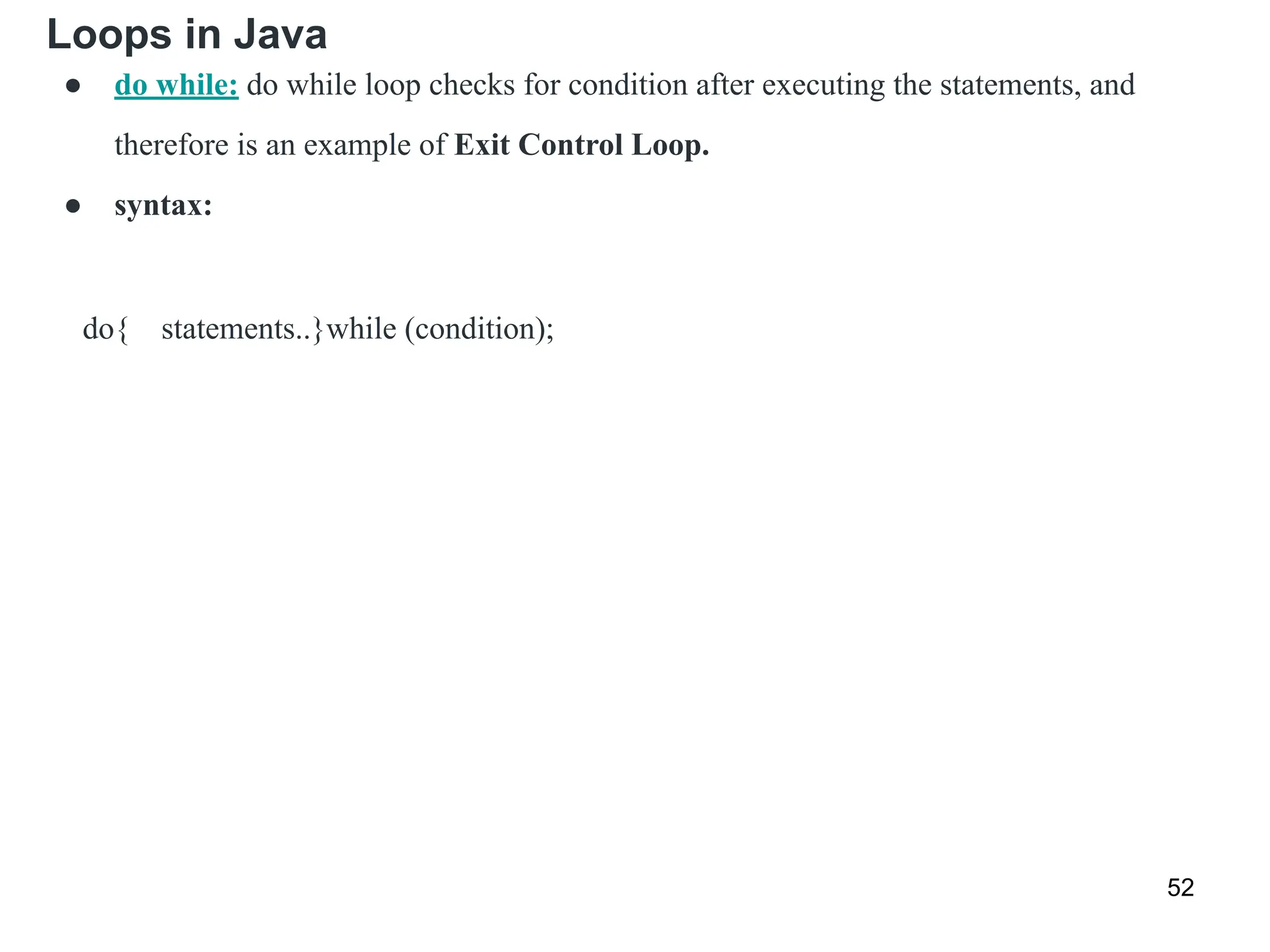 Loops in Java
52
● do while: do while loop checks for condition after executing the statements, and
therefore is an example of Exit Control Loop.
● syntax:
do{ statements..}while (condition);
 