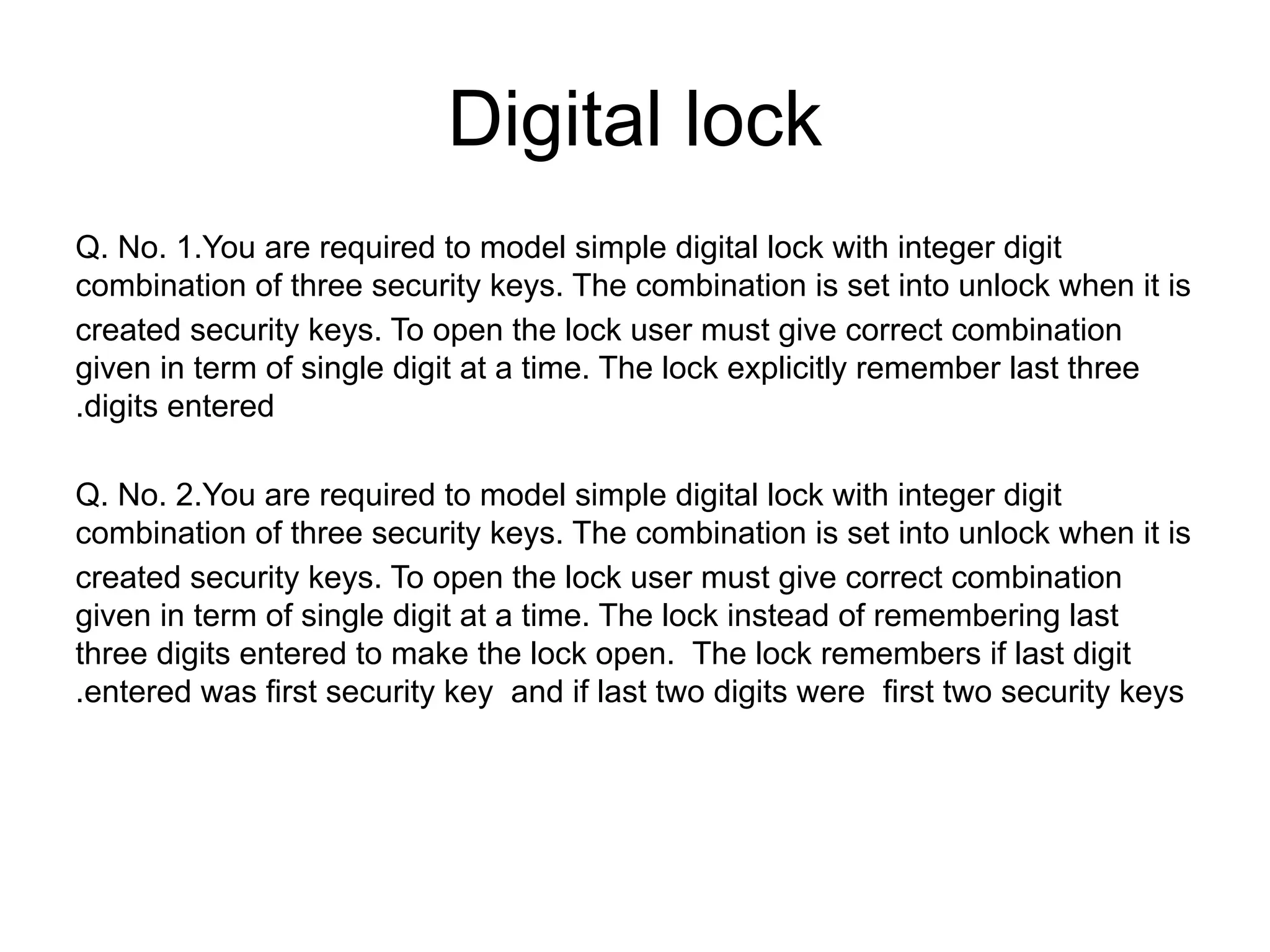 Digital lock
Q. No. 1.You are required to model simple digital lock with integer digit
combination of three security keys. The combination is set into unlock when it is
created security keys. To open the lock user must give correct combination
given in term of single digit at a time. The lock explicitly remember last three
.digits entered
Q. No. 2.You are required to model simple digital lock with integer digit
combination of three security keys. The combination is set into unlock when it is
created security keys. To open the lock user must give correct combination
given in term of single digit at a time. The lock instead of remembering last
three digits entered to make the lock open. The lock remembers if last digit
.entered was first security key and if last two digits were first two security keys
 