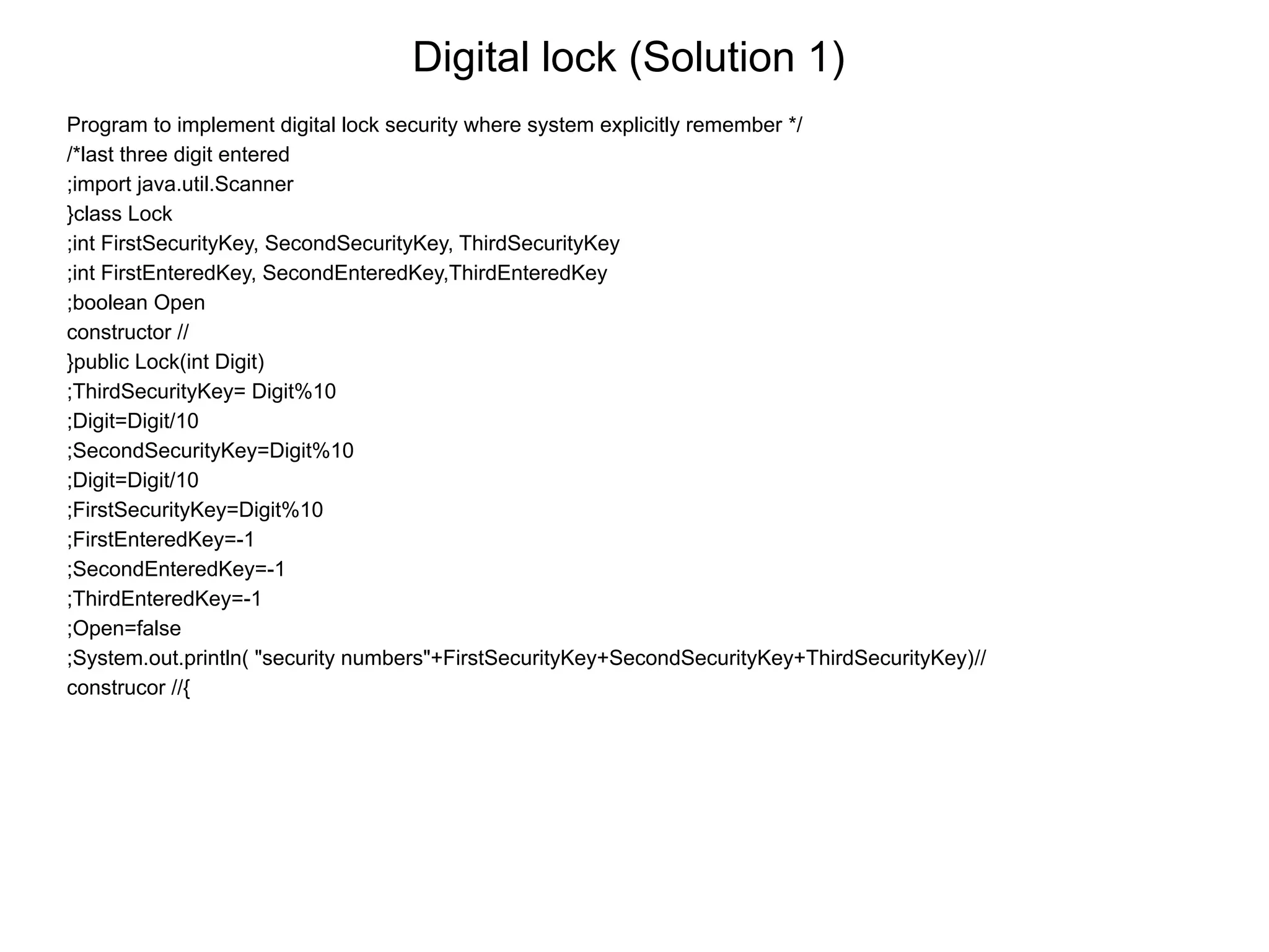 Digital lock (Solution 1)
Program to implement digital lock security where system explicitly remember */
/*last three digit entered
;import java.util.Scanner
}class Lock
;int FirstSecurityKey, SecondSecurityKey, ThirdSecurityKey
;int FirstEnteredKey, SecondEnteredKey,ThirdEnteredKey
;boolean Open
constructor //
}public Lock(int Digit)
;ThirdSecurityKey= Digit%10
;Digit=Digit/10
;SecondSecurityKey=Digit%10
;Digit=Digit/10
;FirstSecurityKey=Digit%10
;FirstEnteredKey=-1
;SecondEnteredKey=-1
;ThirdEnteredKey=-1
;Open=false
;System.out.println( "security numbers"+FirstSecurityKey+SecondSecurityKey+ThirdSecurityKey)//
construcor //{
 