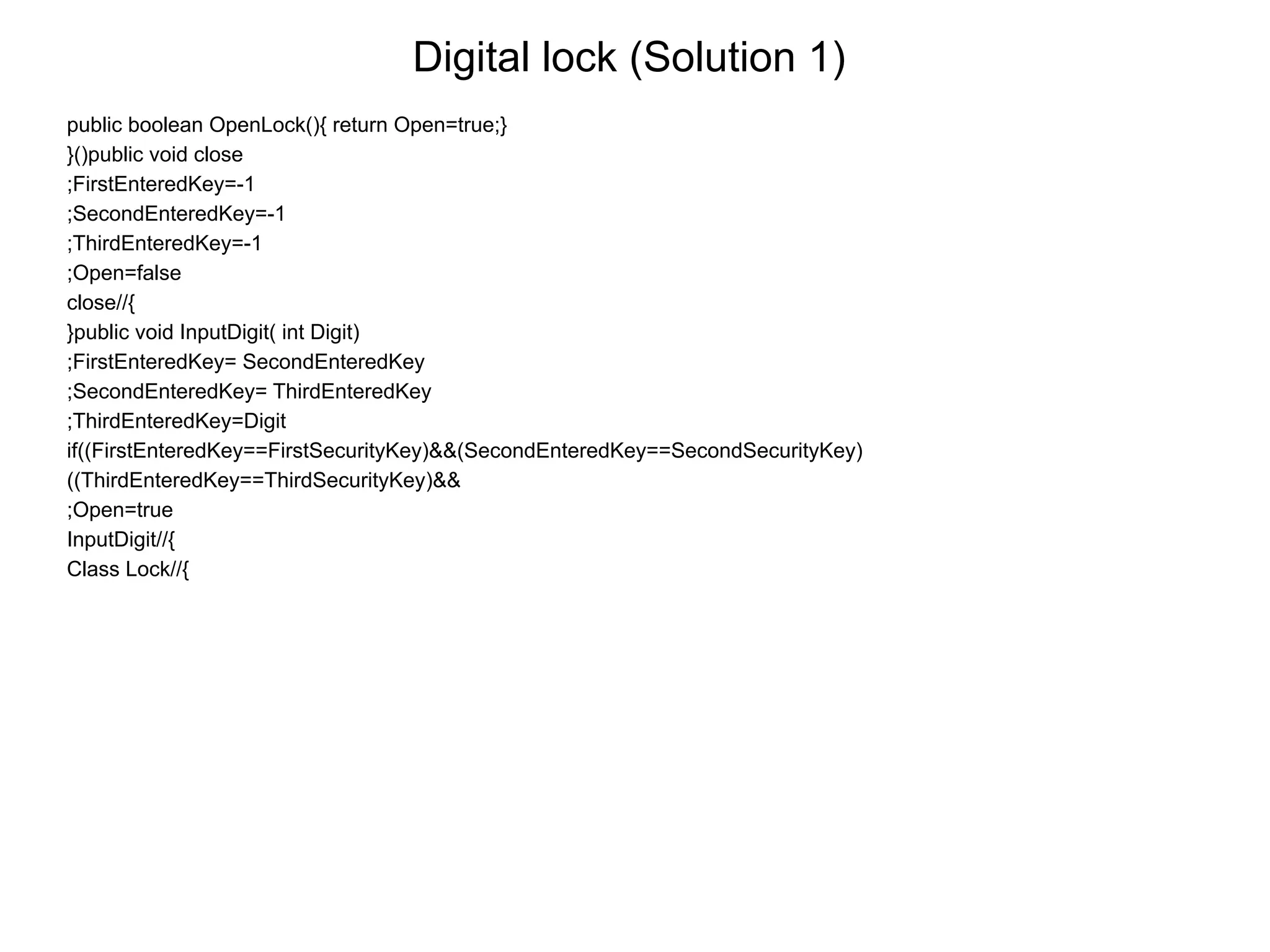 Digital lock (Solution 1)
public boolean OpenLock(){ return Open=true;}
}()public void close
;FirstEnteredKey=-1
;SecondEnteredKey=-1
;ThirdEnteredKey=-1
;Open=false
close//{
}public void InputDigit( int Digit)
;FirstEnteredKey= SecondEnteredKey
;SecondEnteredKey= ThirdEnteredKey
;ThirdEnteredKey=Digit
if((FirstEnteredKey==FirstSecurityKey)&&(SecondEnteredKey==SecondSecurityKey)
((ThirdEnteredKey==ThirdSecurityKey)&&
;Open=true
InputDigit//{
Class Lock//{
 