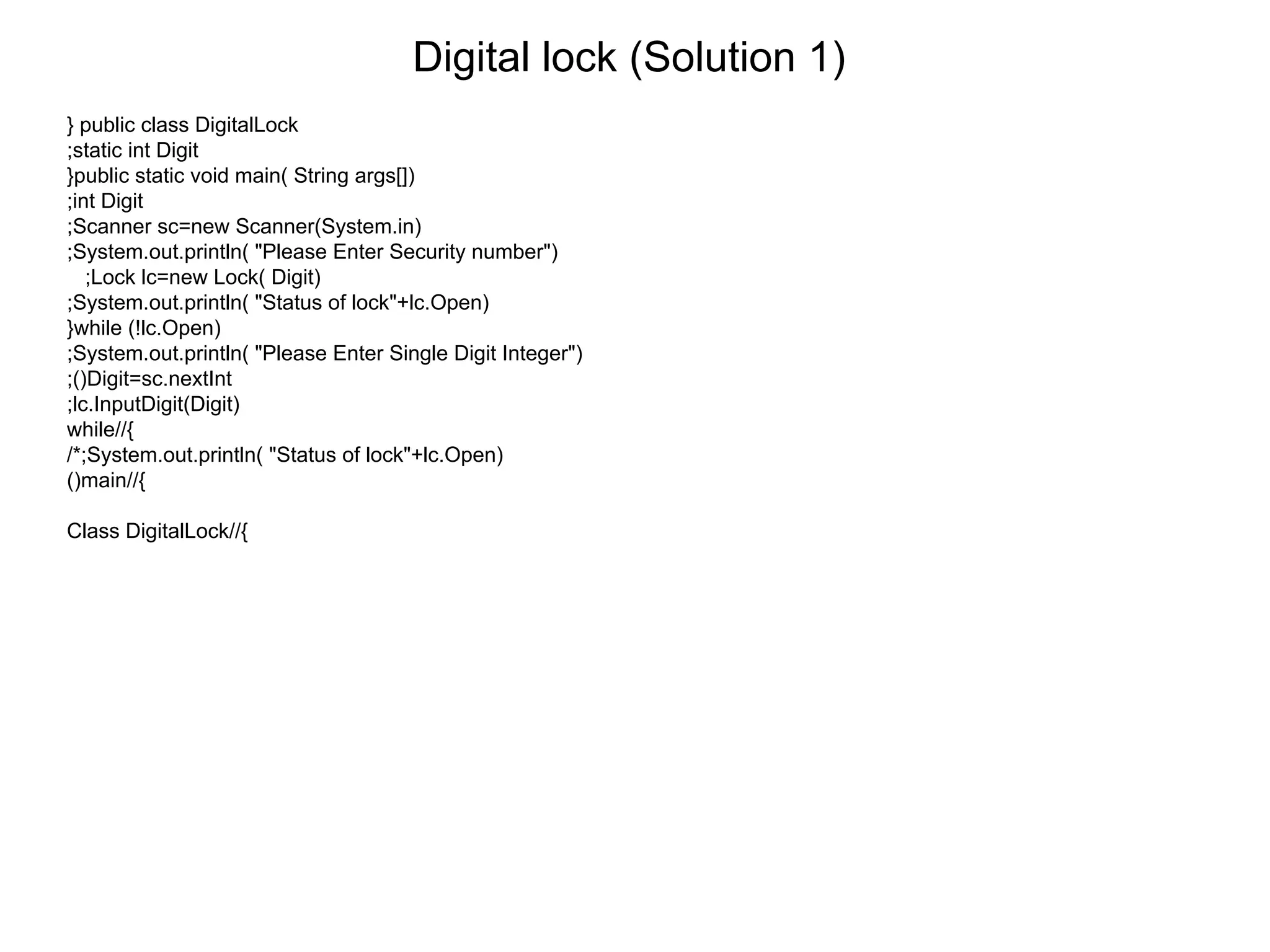 Digital lock (Solution 1)
} public class DigitalLock
;static int Digit
}public static void main( String args[])
;int Digit
;Scanner sc=new Scanner(System.in)
;System.out.println( "Please Enter Security number")
;Lock lc=new Lock( Digit)
;System.out.println( "Status of lock"+lc.Open)
}while (!lc.Open)
;System.out.println( "Please Enter Single Digit Integer")
;()Digit=sc.nextInt
;lc.InputDigit(Digit)
while//{
/*;System.out.println( "Status of lock"+lc.Open)
()main//{
Class DigitalLock//{
 