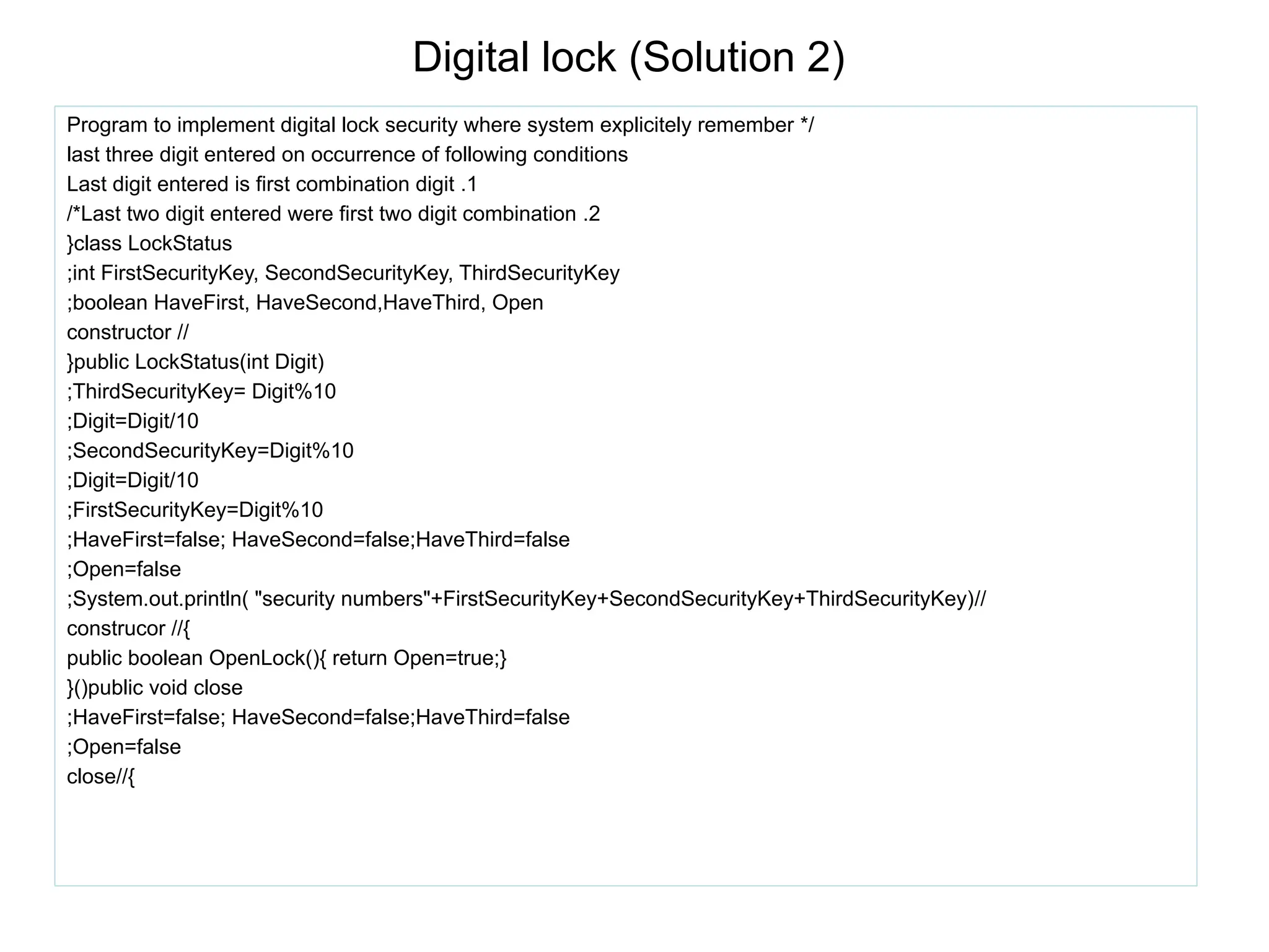 Digital lock (Solution 2)
Program to implement digital lock security where system explicitely remember */
last three digit entered on occurrence of following conditions
Last digit entered is first combination digit .1
/*Last two digit entered were first two digit combination .2
}class LockStatus
;int FirstSecurityKey, SecondSecurityKey, ThirdSecurityKey
;boolean HaveFirst, HaveSecond,HaveThird, Open
constructor //
}public LockStatus(int Digit)
;ThirdSecurityKey= Digit%10
;Digit=Digit/10
;SecondSecurityKey=Digit%10
;Digit=Digit/10
;FirstSecurityKey=Digit%10
;HaveFirst=false; HaveSecond=false;HaveThird=false
;Open=false
;System.out.println( "security numbers"+FirstSecurityKey+SecondSecurityKey+ThirdSecurityKey)//
construcor //{
public boolean OpenLock(){ return Open=true;}
}()public void close
;HaveFirst=false; HaveSecond=false;HaveThird=false
;Open=false
close//{
 