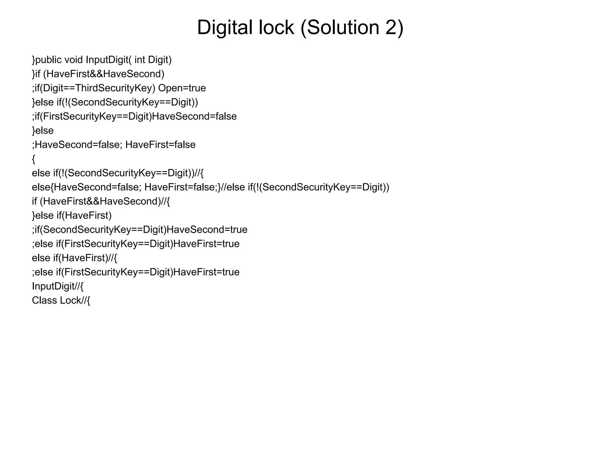 Digital lock (Solution 2)
}public void InputDigit( int Digit)
}if (HaveFirst&&HaveSecond)
;if(Digit==ThirdSecurityKey) Open=true
}else if(!(SecondSecurityKey==Digit))
;if(FirstSecurityKey==Digit)HaveSecond=false
}else
;HaveSecond=false; HaveFirst=false
{
else if(!(SecondSecurityKey==Digit))//{
else{HaveSecond=false; HaveFirst=false;}//else if(!(SecondSecurityKey==Digit))
if (HaveFirst&&HaveSecond)//{
}else if(HaveFirst)
;if(SecondSecurityKey==Digit)HaveSecond=true
;else if(FirstSecurityKey==Digit)HaveFirst=true
else if(HaveFirst)//{
;else if(FirstSecurityKey==Digit)HaveFirst=true
InputDigit//{
Class Lock//{
 