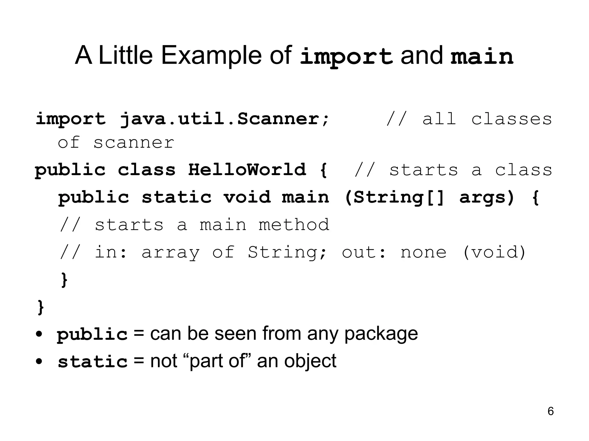 6
A Little Example of import and main
import java.util.Scanner; // all classes
of scanner
public class HelloWorld { // starts a class
public static void main (String[] args) {
// starts a main method
// in: array of String; out: none (void)
}
}
• public = can be seen from any package
• static = not “part of” an object
 