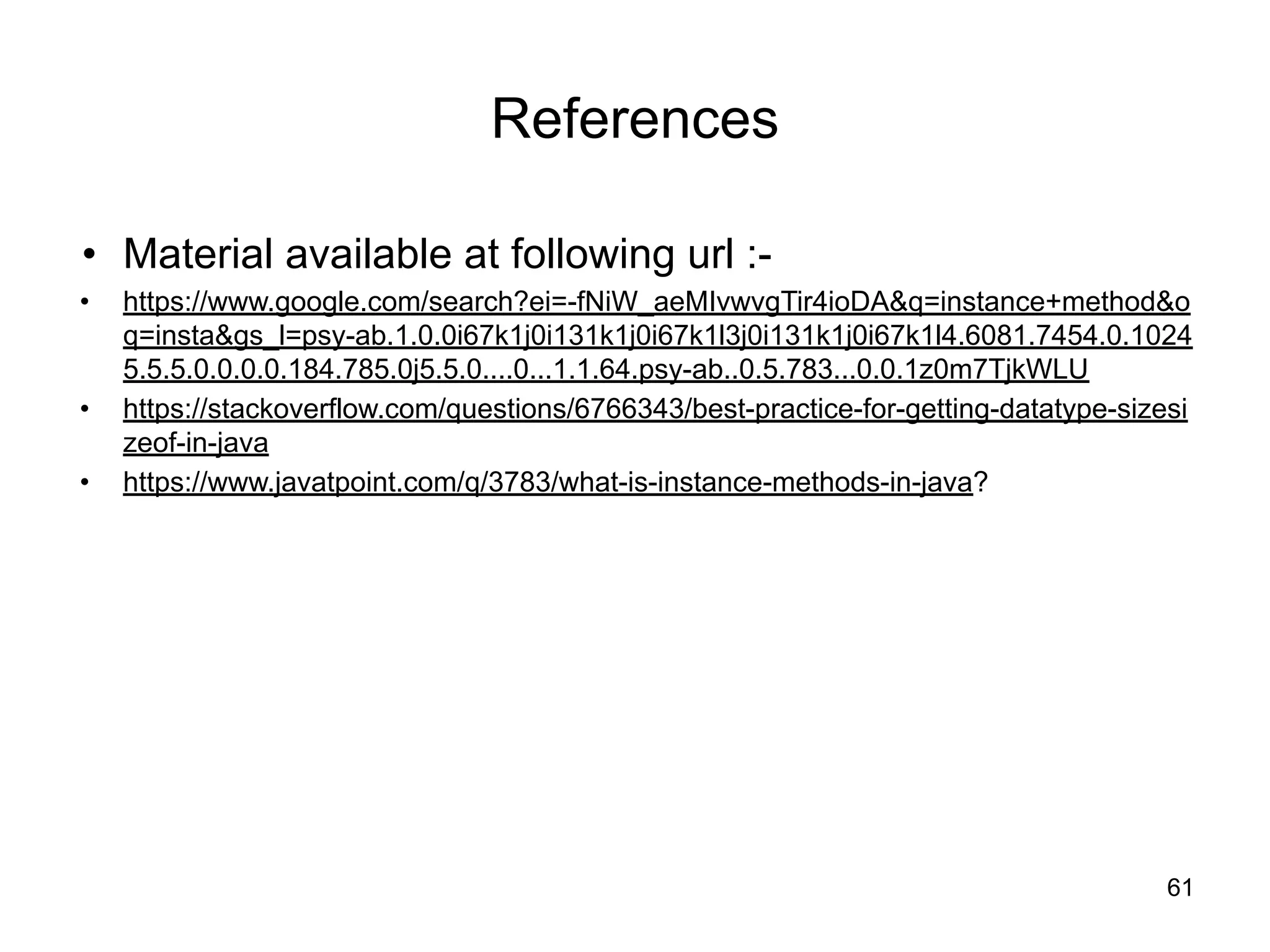 References
• Material available at following url :-
• https://www.google.com/search?ei=-fNiW_aeMIvwvgTir4ioDA&q=instance+method&o
q=insta&gs_l=psy-ab.1.0.0i67k1j0i131k1j0i67k1l3j0i131k1j0i67k1l4.6081.7454.0.1024
5.5.5.0.0.0.0.184.785.0j5.5.0....0...1.1.64.psy-ab..0.5.783...0.0.1z0m7TjkWLU
• https://stackoverflow.com/questions/6766343/best-practice-for-getting-datatype-sizesi
zeof-in-java
• https://www.javatpoint.com/q/3783/what-is-instance-methods-in-java?
61
 