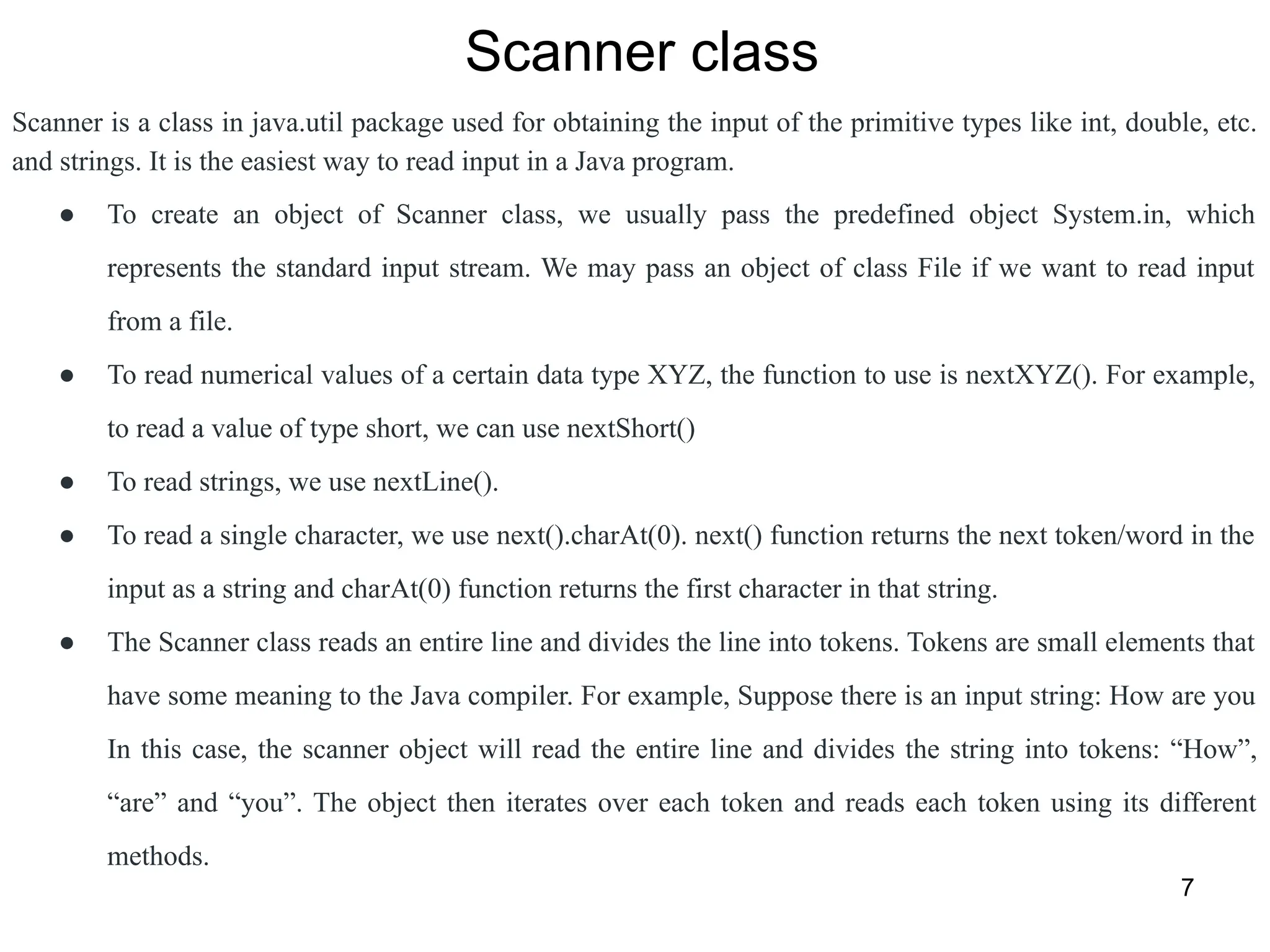 7
Scanner class
Scanner is a class in java.util package used for obtaining the input of the primitive types like int, double, etc.
and strings. It is the easiest way to read input in a Java program.
● To create an object of Scanner class, we usually pass the predefined object System.in, which
represents the standard input stream. We may pass an object of class File if we want to read input
from a file.
● To read numerical values of a certain data type XYZ, the function to use is nextXYZ(). For example,
to read a value of type short, we can use nextShort()
● To read strings, we use nextLine().
● To read a single character, we use next().charAt(0). next() function returns the next token/word in the
input as a string and charAt(0) function returns the first character in that string.
● The Scanner class reads an entire line and divides the line into tokens. Tokens are small elements that
have some meaning to the Java compiler. For example, Suppose there is an input string: How are you
In this case, the scanner object will read the entire line and divides the string into tokens: “How”,
“are” and “you”. The object then iterates over each token and reads each token using its different
methods.
 
