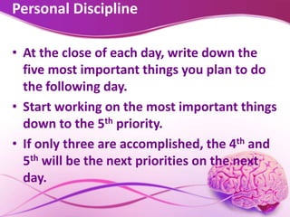 Personal Discipline
• At the close of each day, write down the
five most important things you plan to do
the following day.
• Start working on the most important things
down to the 5th priority.
• If only three are accomplished, the 4th and
5th will be the next priorities on the next
day.
 