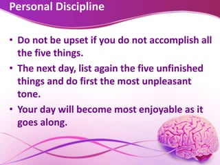 Personal Discipline
• Do not be upset if you do not accomplish all
the five things.
• The next day, list again the five unfinished
things and do first the most unpleasant
tone.
• Your day will become most enjoyable as it
goes along.
 