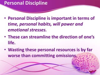 Personal Discipline
• Personal Discipline is important in terms of
time, personal habits, will power and
emotional stresses.
• These can streamline the direction of one’s
life.
• Wasting these personal resources is by far
worse than committing omissions.
 