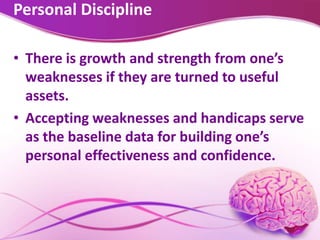 Personal Discipline
• There is growth and strength from one’s
weaknesses if they are turned to useful
assets.
• Accepting weaknesses and handicaps serve
as the baseline data for building one’s
personal effectiveness and confidence.
 