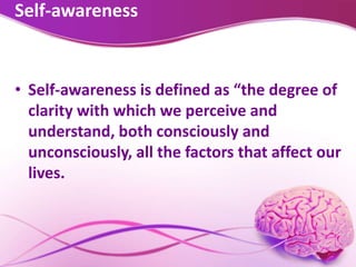 Self-awareness
• Self-awareness is defined as “the degree of
clarity with which we perceive and
understand, both consciously and
unconsciously, all the factors that affect our
lives.
 