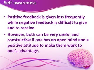 Self-awareness
• Positive feedback is given less frequently
while negative feedback is difficult to give
and to receive.
• However, both can be very useful and
constructive if one has an open mind and a
positive attitude to make them work to
one’s advantage.
 