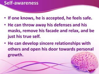 Self-awareness
• If one knows, he is accepted, he feels safe.
• He can throw away his defenses and his
masks, remove his facade and relax, and be
just his true self.
• He can develop sincere relationships with
others and open his door towards personal
growth.
 