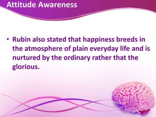 Attitude Awareness
• Rubin also stated that happiness breeds in
the atmosphere of plain everyday life and is
nurtured by the ordinary rather that the
glorious.
 