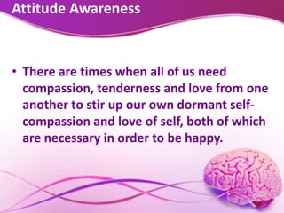 Attitude Awareness
• There are times when all of us need
compassion, tenderness and love from one
another to stir up our own dormant self-
compassion and love of self, both of which
are necessary in order to be happy.
 