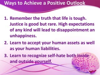 Ways to Achieve a Positive Outlook
1. Remember the truth that life is tough.
Justice is good but rare. High expectations
of any kind will lead to disappointment an
unhappiness.
2. Learn to accept your human assets as well
as your human liabilities.
3. Learn to recognize self-hate both inside
and outside yourself.
 