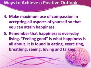 Ways to Achieve a Positive Outlook
4. Make maximum use of compassion in
accepting all aspects of yourself so that
you can attain happiness.
5. Remember that happiness is everyday
living. “Feeling good” is what happiness is
all about. It is found in eating, exercising,
breathing, seeing, loving and talking.
 