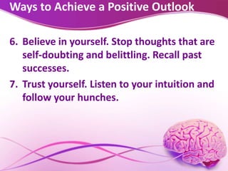Ways to Achieve a Positive Outlook
6. Believe in yourself. Stop thoughts that are
self-doubting and belittling. Recall past
successes.
7. Trust yourself. Listen to your intuition and
follow your hunches.
 