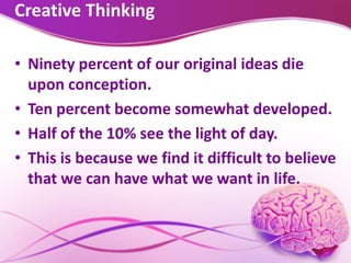 Creative Thinking
• Ninety percent of our original ideas die
upon conception.
• Ten percent become somewhat developed.
• Half of the 10% see the light of day.
• This is because we find it difficult to believe
that we can have what we want in life.
 