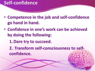 Self-confidence
• Competence in the job and self-confidence
go hand in hand.
• Confidence in one’s work can be achieved
by doing the following:
1.Dare try to succeed.
2. Transform self-consciousness to self-
confidence.
 