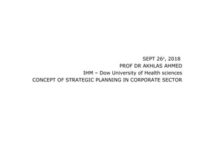 SEPT 26th
, 2018
PROF DR AKHLAS AHMED
IHM – Dow University of Health sciences
CONCEPT OF STRATEGIC PLANNING IN CORPORATE SECTOR
 