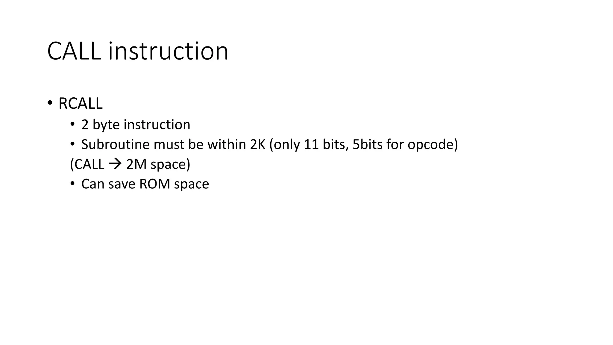 CALL instruction
• RCALL
• 2 byte instruction
• Subroutine must be within 2K (only 11 bits, 5bits for opcode)
(CALL  2M space)
• Can save ROM space
 