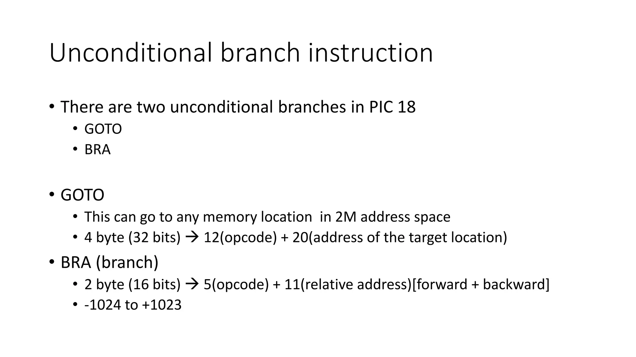 Unconditional branch instruction
• There are two unconditional branches in PIC 18
• GOTO
• BRA
• GOTO
• This can go to any memory location in 2M address space
• 4 byte (32 bits)  12(opcode) + 20(address of the target location)
• BRA (branch)
• 2 byte (16 bits)  5(opcode) + 11(relative address)[forward + backward]
• -1024 to +1023
 