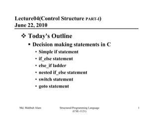 Lecture04(Control Structure PART-I)
June 22, 2010
      Today's Outline
         Decision making statements in C
           •   Simple if statement
           •   if_else statement
           •   else_if ladder
           •   nested if_else statement
           •   switch statement
           •   goto statement



 Md. Mahbub Alam         Structured Programming Language   1
                                    (CSE-1121)
 
