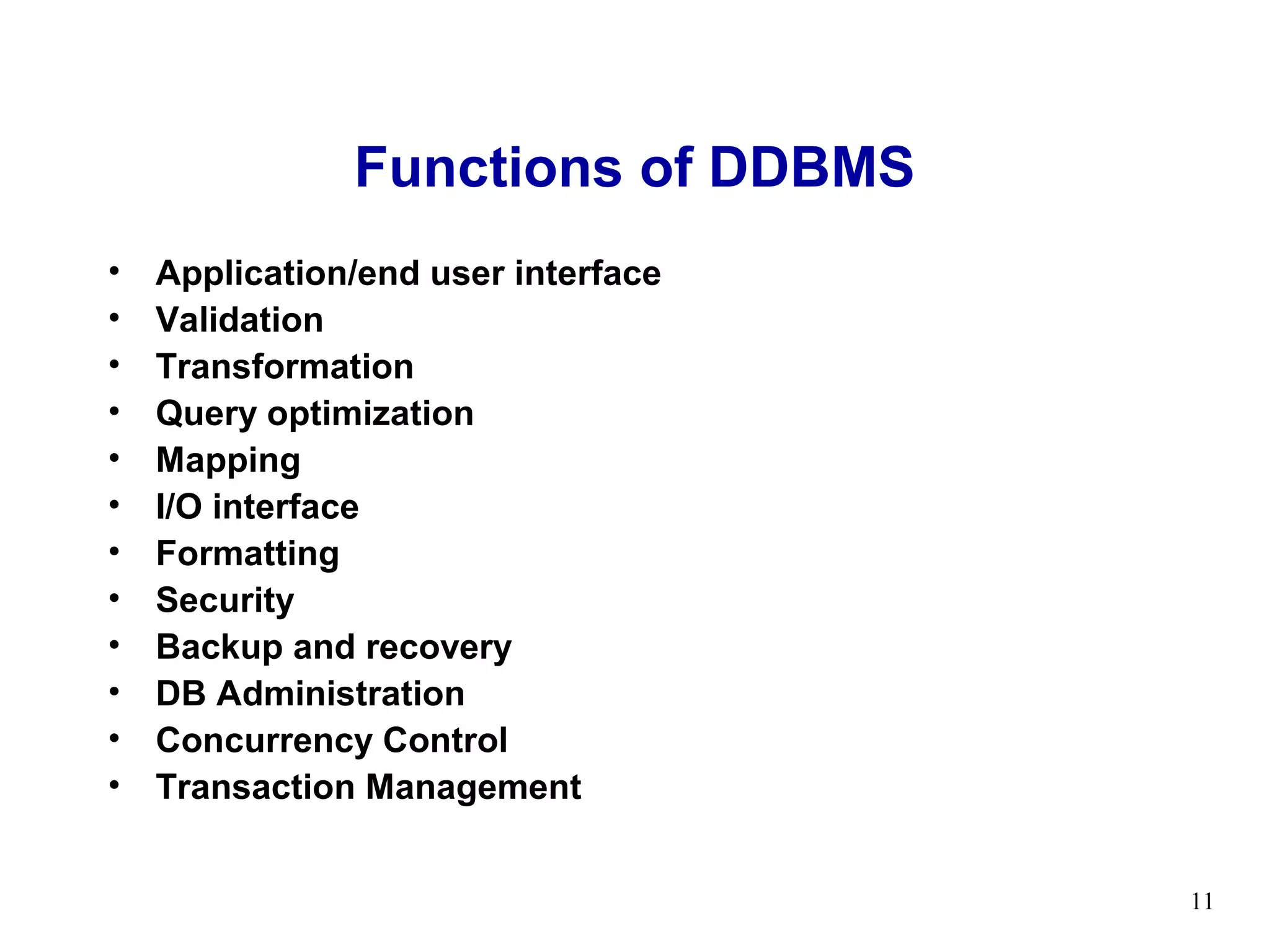 Functions of DDBMS
•   Application/end user interface
•   Validation
•   Transformation
•   Query optimization
•   Mapping
•   I/O interface
•   Formatting
•   Security
•   Backup and recovery
•   DB Administration
•   Concurrency Control
•   Transaction Management


                                     11
 