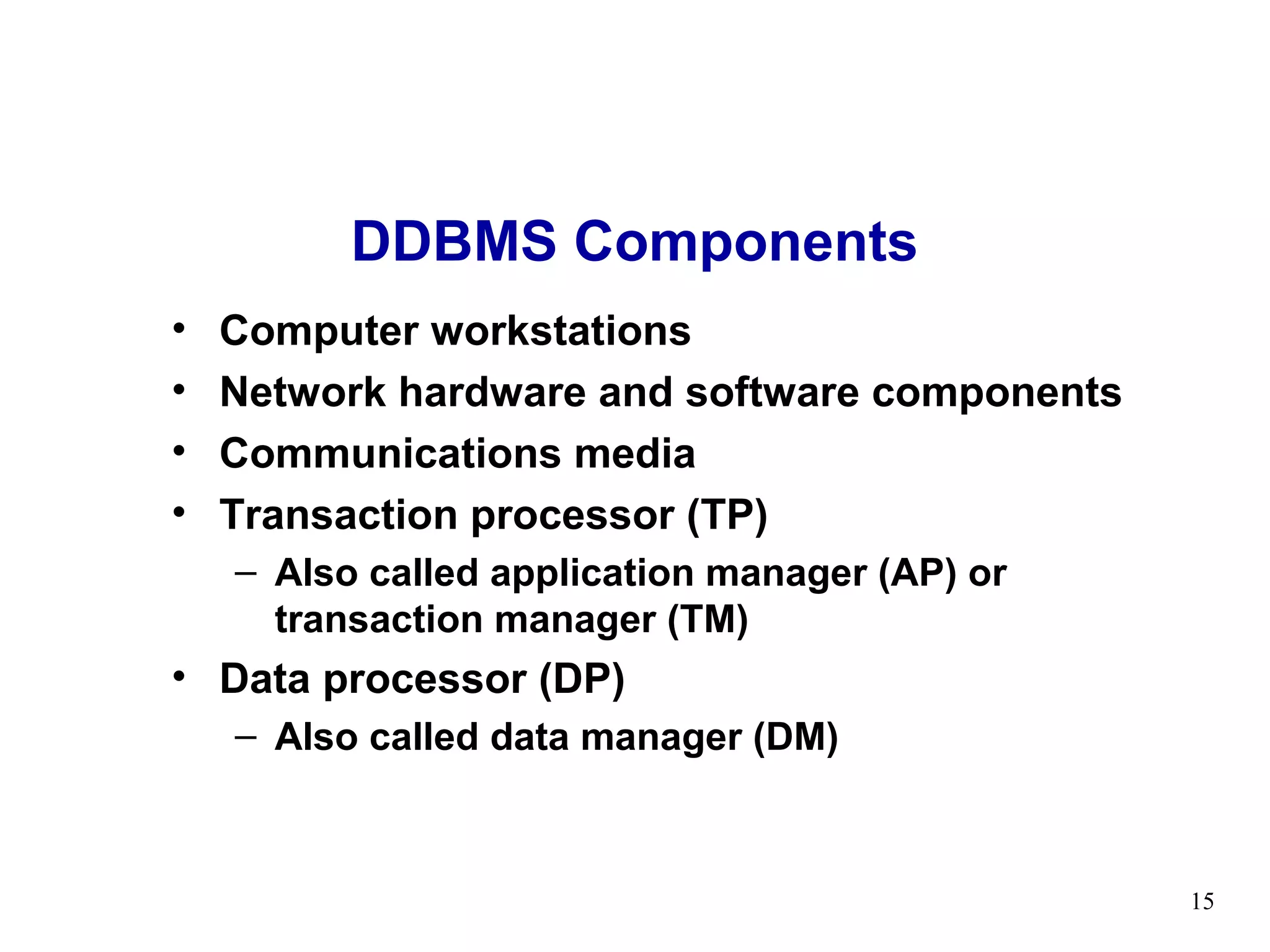 DDBMS Components
•   Computer workstations
•   Network hardware and software components
•   Communications media
•   Transaction processor (TP)
    – Also called application manager (AP) or
      transaction manager (TM)
• Data processor (DP)
    – Also called data manager (DM)



                                                15
 