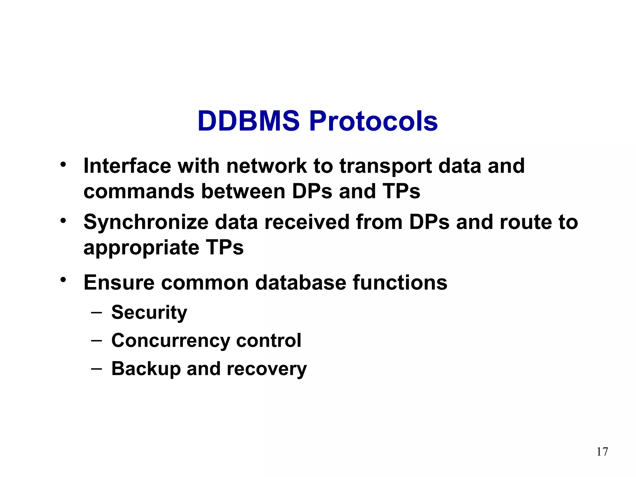 DDBMS Protocols
• Interface with network to transport data and
  commands between DPs and TPs
• Synchronize data received from DPs and route to
  appropriate TPs
• Ensure common database functions
   – Security
   – Concurrency control
   – Backup and recovery



                                                    17
 