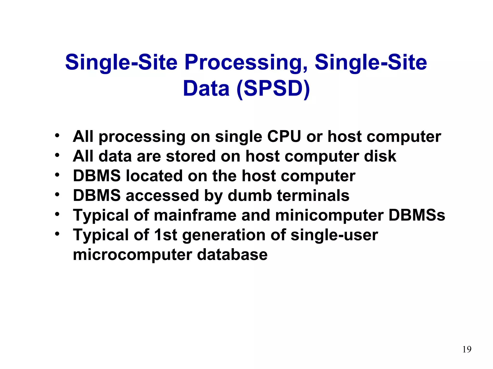 Single-Site Processing, Single-Site
                Data (SPSD)

•   All processing on single CPU or host computer
•   All data are stored on host computer disk
•   DBMS located on the host computer
•   DBMS accessed by dumb terminals
•   Typical of mainframe and minicomputer DBMSs
•   Typical of 1st generation of single-user
    microcomputer database




                                                    19
 
