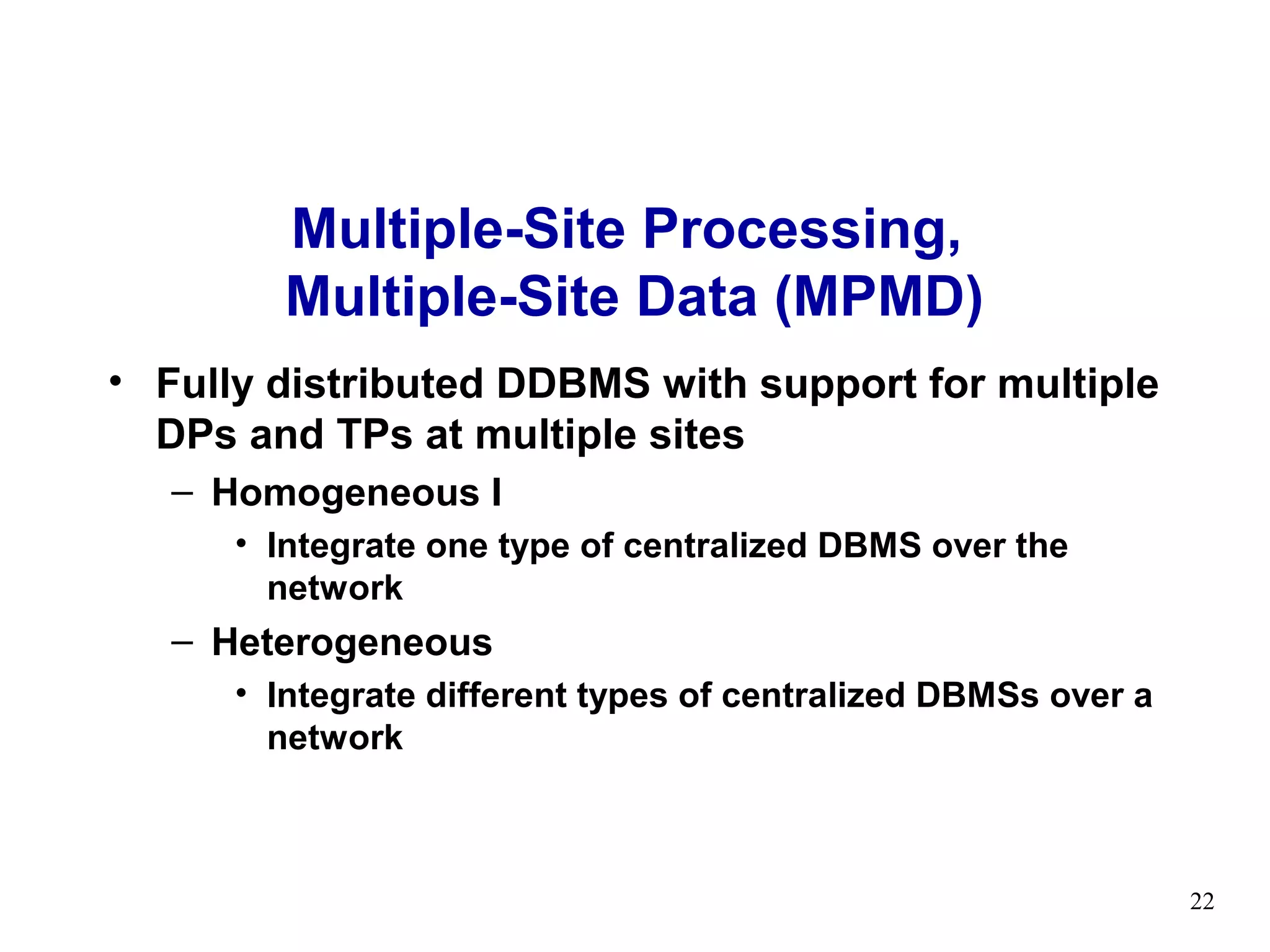 Multiple-Site Processing,
        Multiple-Site Data (MPMD)
• Fully distributed DDBMS with support for multiple
  DPs and TPs at multiple sites
   – Homogeneous I
      • Integrate one type of centralized DBMS over the
        network
   – Heterogeneous
      • Integrate different types of centralized DBMSs over a
        network



                                                                22
 
