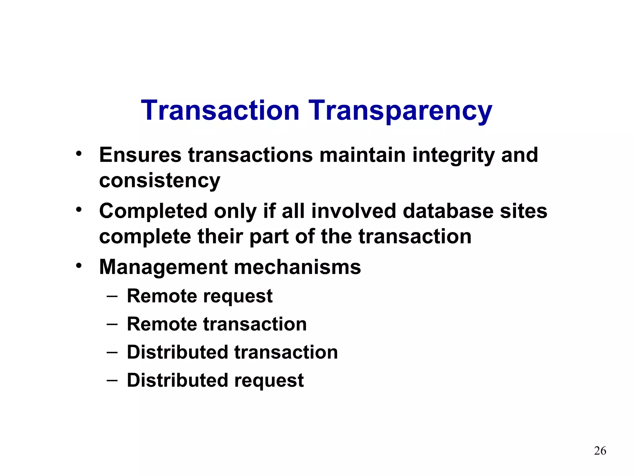 Transaction Transparency
• Ensures transactions maintain integrity and
  consistency
• Completed only if all involved database sites
  complete their part of the transaction
• Management mechanisms
   –   Remote request
   –   Remote transaction
   –   Distributed transaction
   –   Distributed request


                                                  26
 