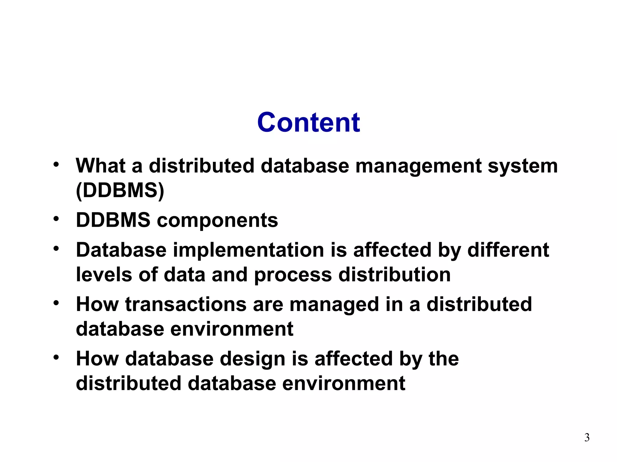 Content
• What a distributed database management system
  (DDBMS)
• DDBMS components
• Database implementation is affected by different
  levels of data and process distribution
• How transactions are managed in a distributed
  database environment
• How database design is affected by the
  distributed database environment

                                                     3
 