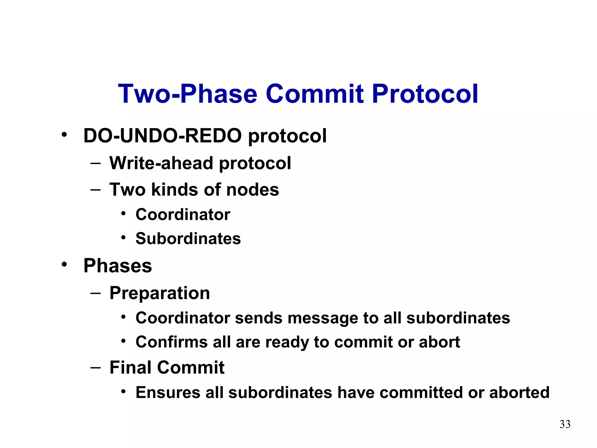Two-Phase Commit Protocol
• DO-UNDO-REDO protocol
  – Write-ahead protocol
  – Two kinds of nodes
     • Coordinator
     • Subordinates
• Phases
  – Preparation
     • Coordinator sends message to all subordinates
     • Confirms all are ready to commit or abort
  – Final Commit
     • Ensures all subordinates have committed or aborted
                                                            33
 