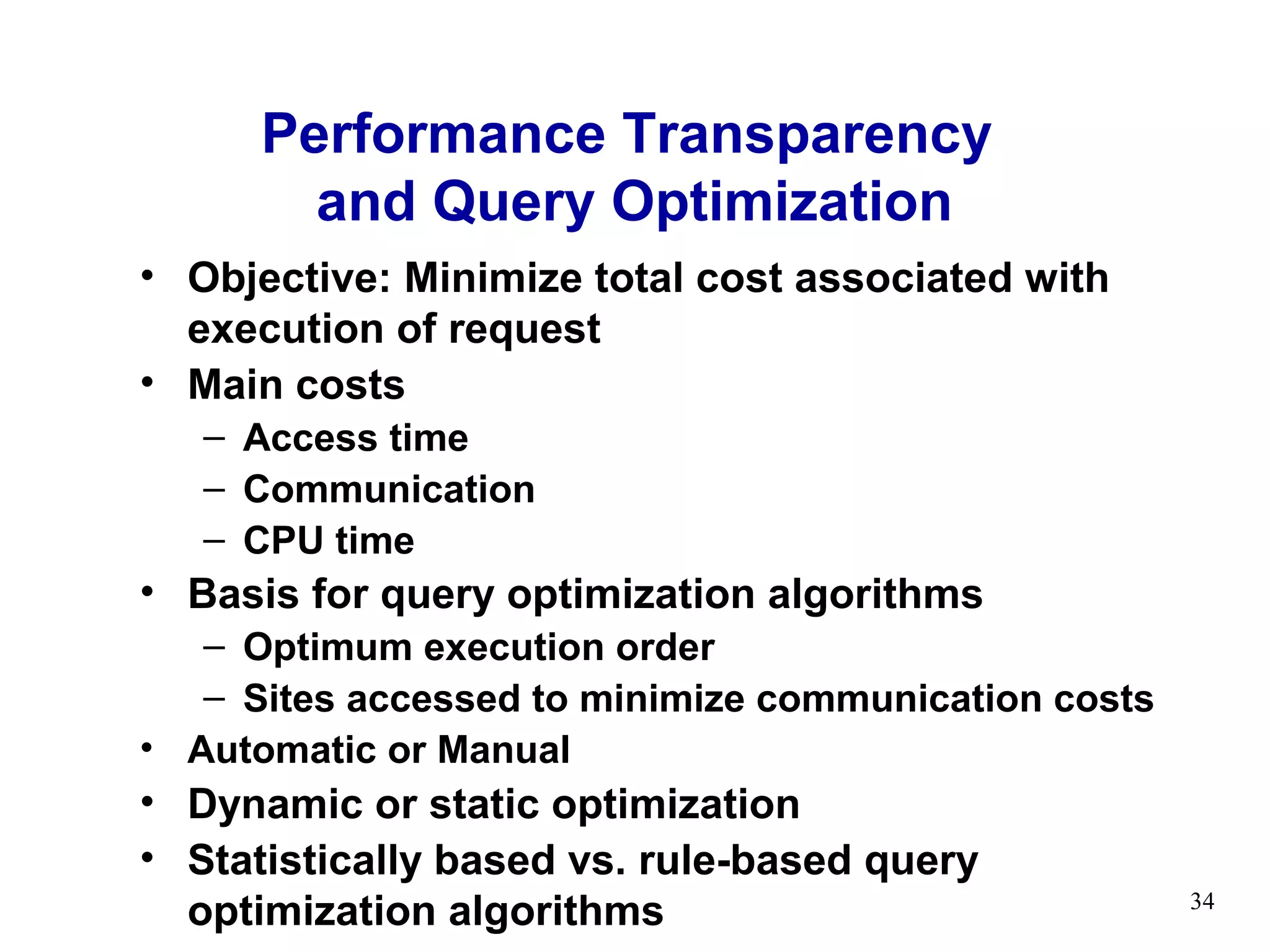 Performance Transparency
        and Query Optimization
• Objective: Minimize total cost associated with
  execution of request
• Main costs
   – Access time
   – Communication
   – CPU time
• Basis for query optimization algorithms
   – Optimum execution order
   – Sites accessed to minimize communication costs
• Automatic or Manual
• Dynamic or static optimization
• Statistically based vs. rule-based query
  optimization algorithms                             34
 