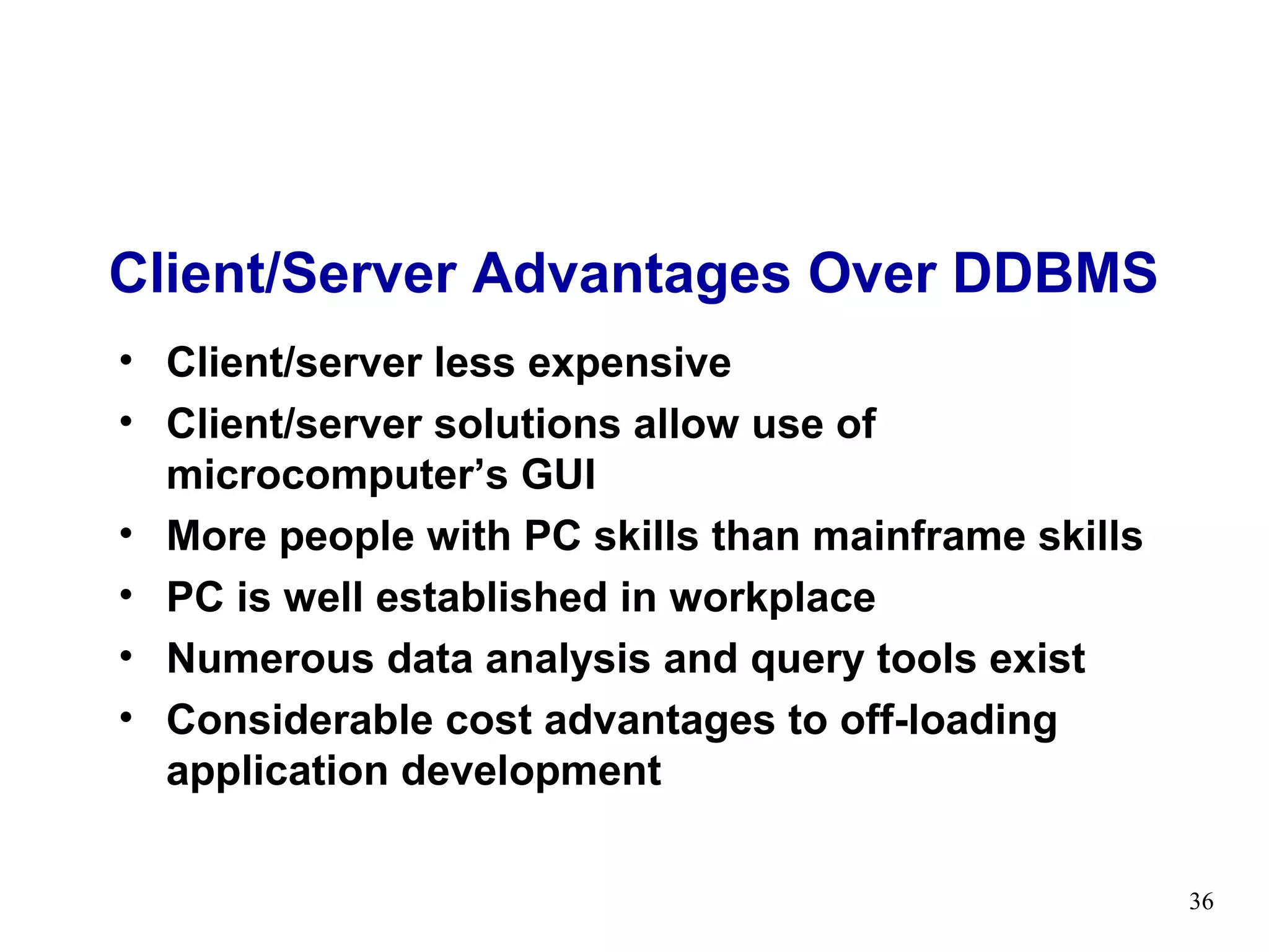 Client/Server Advantages Over DDBMS
• Client/server less expensive
• Client/server solutions allow use of
  microcomputer’s GUI
• More people with PC skills than mainframe skills
• PC is well established in workplace
• Numerous data analysis and query tools exist
• Considerable cost advantages to off-loading
  application development

                                                     36
 
