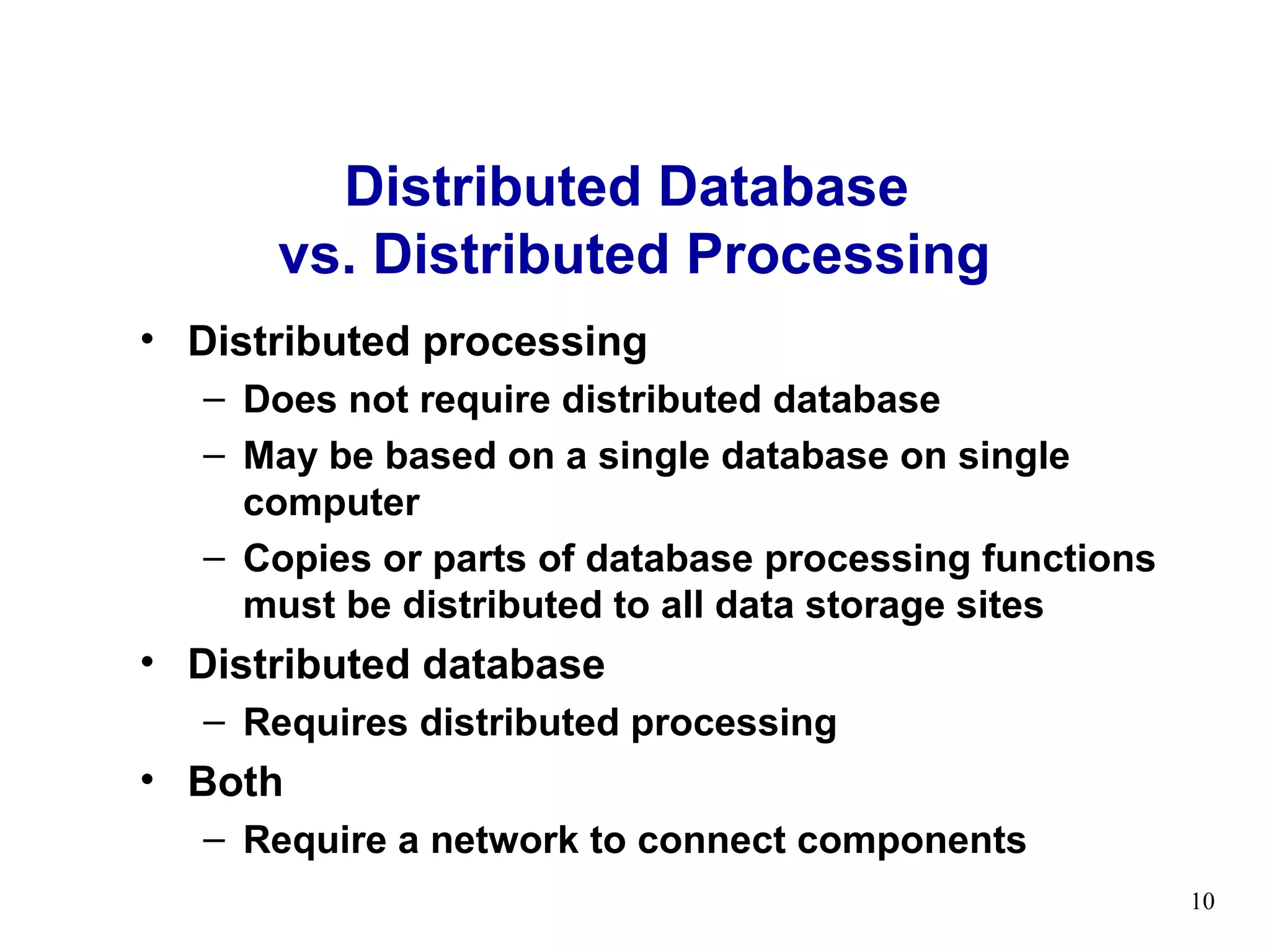 Distributed Database
      vs. Distributed Processing
• Distributed processing
  – Does not require distributed database
  – May be based on a single database on single
    computer
  – Copies or parts of database processing functions
    must be distributed to all data storage sites
• Distributed database
  – Requires distributed processing
• Both
  – Require a network to connect components
                                                       10
 