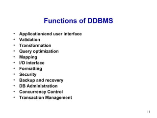 Functions of DDBMS
•   Application/end user interface
•   Validation
•   Transformation
•   Query optimization
•   Mapping
•   I/O interface
•   Formatting
•   Security
•   Backup and recovery
•   DB Administration
•   Concurrency Control
•   Transaction Management


                                     11
 