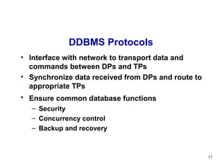 DDBMS Protocols
• Interface with network to transport data and
  commands between DPs and TPs
• Synchronize data received from DPs and route to
  appropriate TPs
• Ensure common database functions
   – Security
   – Concurrency control
   – Backup and recovery



                                                    17
 