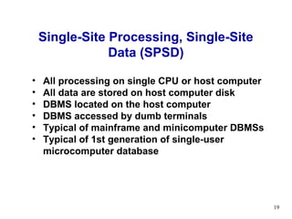 Single-Site Processing, Single-Site
                Data (SPSD)

•   All processing on single CPU or host computer
•   All data are stored on host computer disk
•   DBMS located on the host computer
•   DBMS accessed by dumb terminals
•   Typical of mainframe and minicomputer DBMSs
•   Typical of 1st generation of single-user
    microcomputer database




                                                    19
 