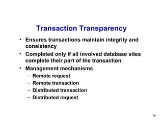 Transaction Transparency
• Ensures transactions maintain integrity and
  consistency
• Completed only if all involved database sites
  complete their part of the transaction
• Management mechanisms
   –   Remote request
   –   Remote transaction
   –   Distributed transaction
   –   Distributed request


                                                  26
 