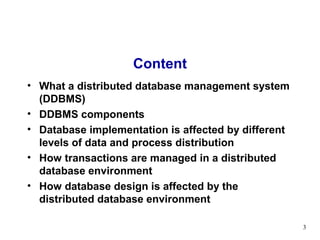 Content
• What a distributed database management system
  (DDBMS)
• DDBMS components
• Database implementation is affected by different
  levels of data and process distribution
• How transactions are managed in a distributed
  database environment
• How database design is affected by the
  distributed database environment

                                                     3
 