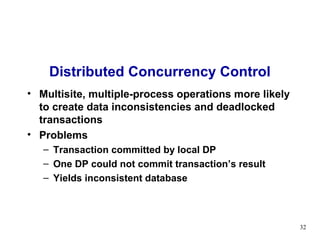 Distributed Concurrency Control
• Multisite, multiple-process operations more likely
  to create data inconsistencies and deadlocked
  transactions
• Problems
   – Transaction committed by local DP
   – One DP could not commit transaction’s result
   – Yields inconsistent database



                                                       32
 